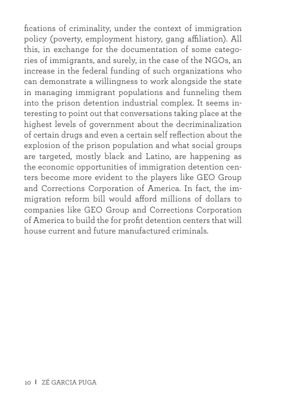 fications of criminality, under the context of immigration policy (poverty, employment history, gang affliation). All this, in exchange for the documentation of some catego- ries of immigrants, and surely, in the case of the NGO, an increase in the federal funding of such organizations who can demonstrate a willingness to work alongside the state in managing immigrant populations and funneling them into the prison detention industrial complex. It seems in- teresting to point out that conversations taking place at the highest levels of government about the decriminalization of certain drugs and even a certain self reflection about the explosion of the prison population and what social groups are targeted, mostly black and Latino, are happening as the economic opportunities of immigration detention cen- ters become more evident to the players like GEO Group and Corrections Corporation of America. In fact, the im- migration reform bill would afford millions of dollars to companies like GEO Group and Corrections Corporation of America to build the for profit detention centers that will house current and future manufactured criminals.  10 | ZE GARCIA PUGA 